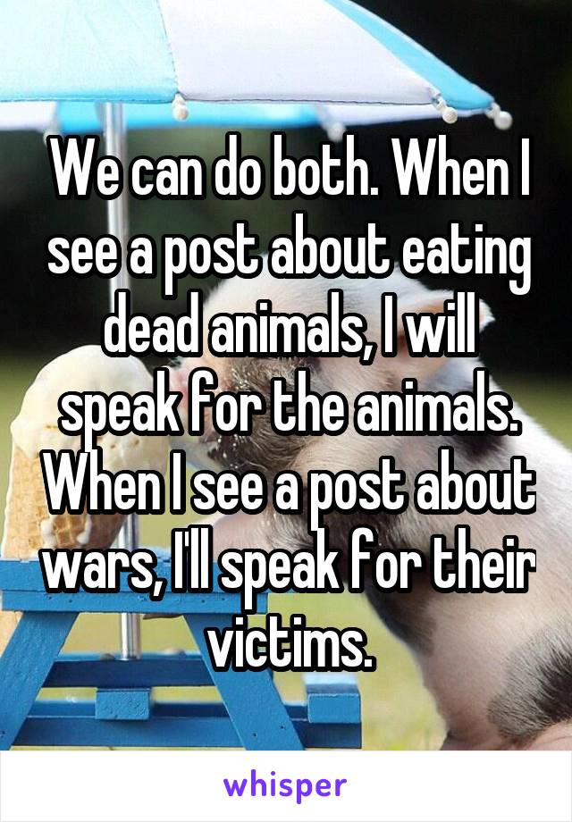 We can do both. When I see a post about eating dead animals, I will speak for the animals. When I see a post about wars, I'll speak for their victims.