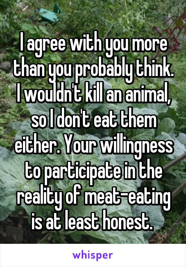 I agree with you more than you probably think. I wouldn't kill an animal, so I don't eat them either. Your willingness to participate in the reality of meat-eating is at least honest. 