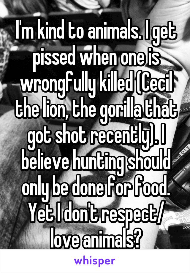 I'm kind to animals. I get pissed when one is wrongfully killed (Cecil the lion, the gorilla that got shot recently). I believe hunting should only be done for food. Yet I don't respect/ love animals?