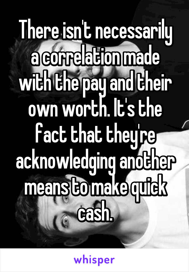 There isn't necessarily a correlation made with the pay and their own worth. It's the fact that they're acknowledging another means to make quick cash.
