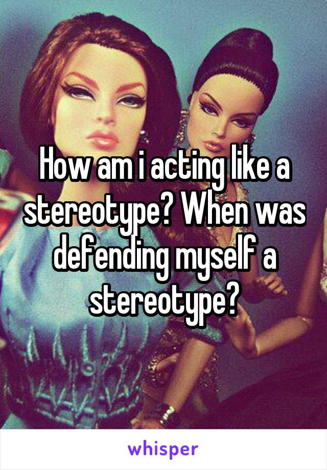 How am i acting like a stereotype? When was defending myself a stereotype?