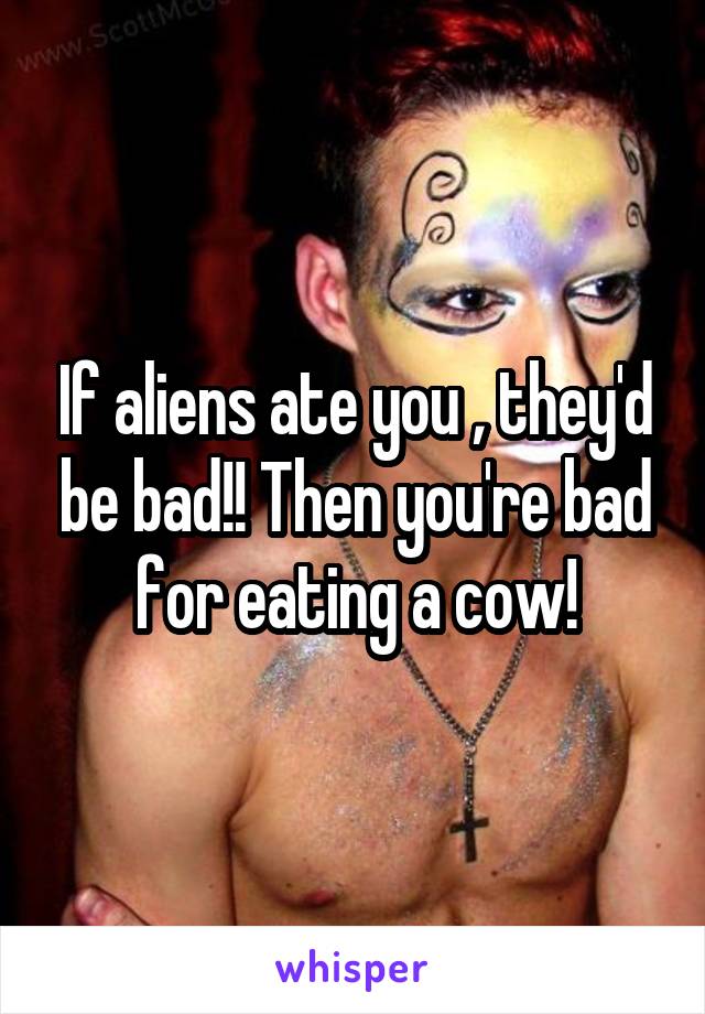 If aliens ate you , they'd be bad!! Then you're bad for eating a cow!