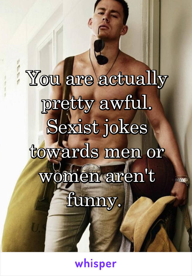 You are actually pretty awful. Sexist jokes towards men or women aren't funny. 