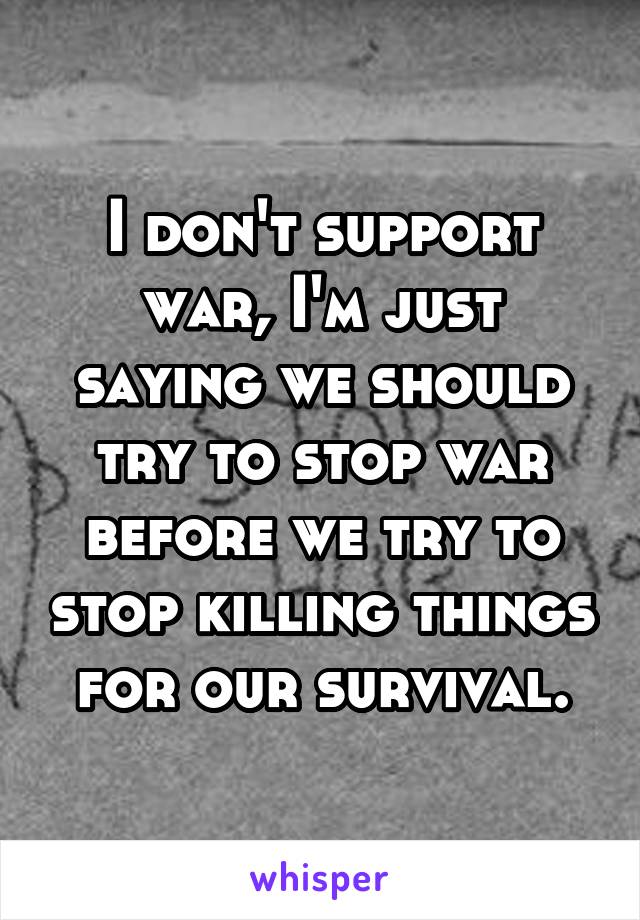 I don't support war, I'm just saying we should try to stop war before we try to stop killing things for our survival.