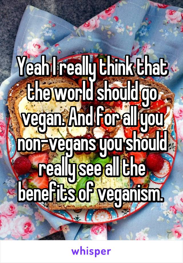 Yeah I really think that the world should go vegan. And for all you non-vegans you should really see all the benefits of veganism. 