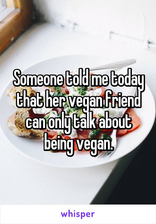 Someone told me today that her vegan friend can only talk about being vegan.