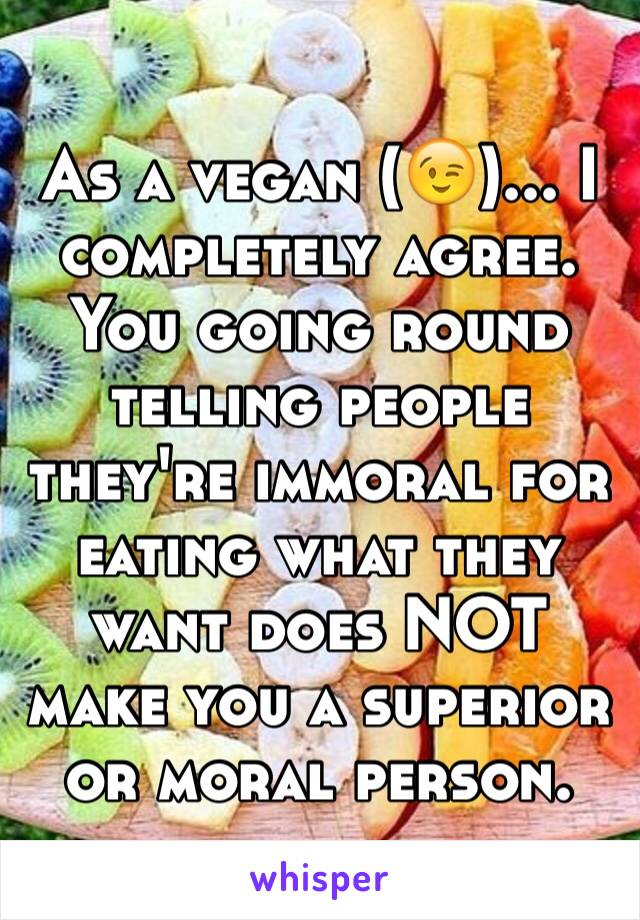 As a vegan (😉)... I completely agree. You going round telling people they're immoral for eating what they want does NOT make you a superior or moral person.