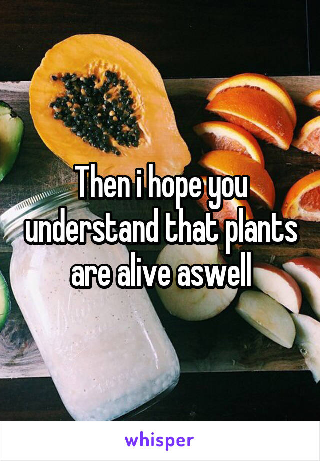 Then i hope you understand that plants are alive aswell