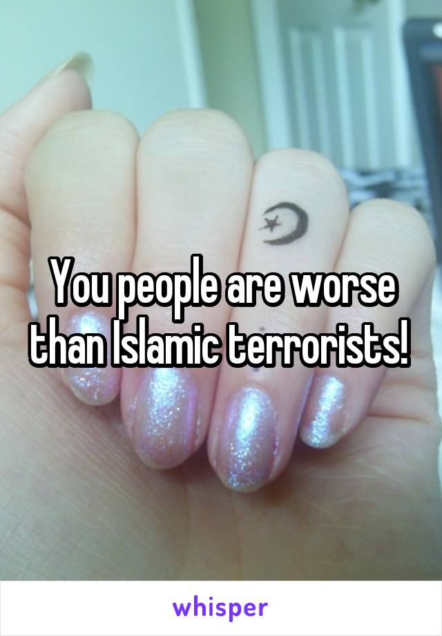 You people are worse than Islamic terrorists! 