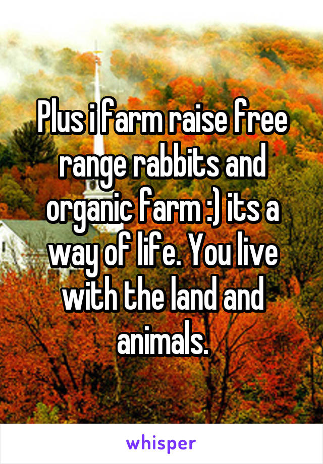 Plus i farm raise free range rabbits and organic farm :) its a way of life. You live with the land and animals.