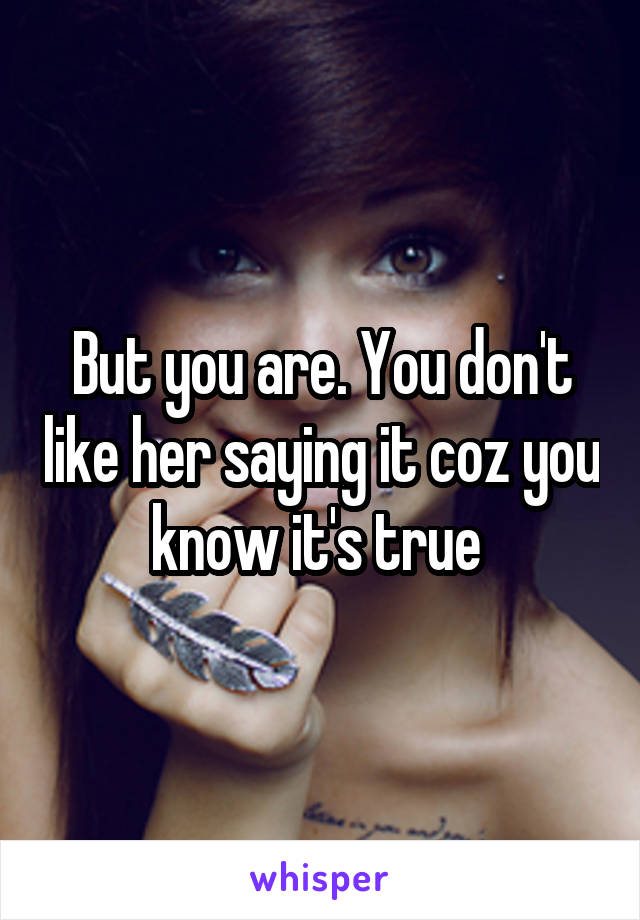 But you are. You don't like her saying it coz you know it's true 