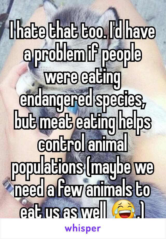 I hate that too. I'd have a problem if people were eating endangered species, but meat eating helps control animal populations (maybe we need a few animals to eat us as well 😂.)