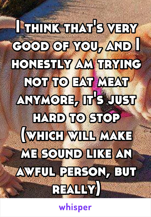 I think that's very good of you, and I honestly am trying not to eat meat anymore, it's just hard to stop (which will make me sound like an awful person, but really)