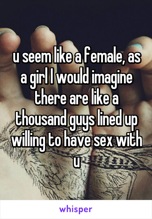 u seem like a female, as a girl I would imagine there are like a thousand guys lined up willing to have sex with u