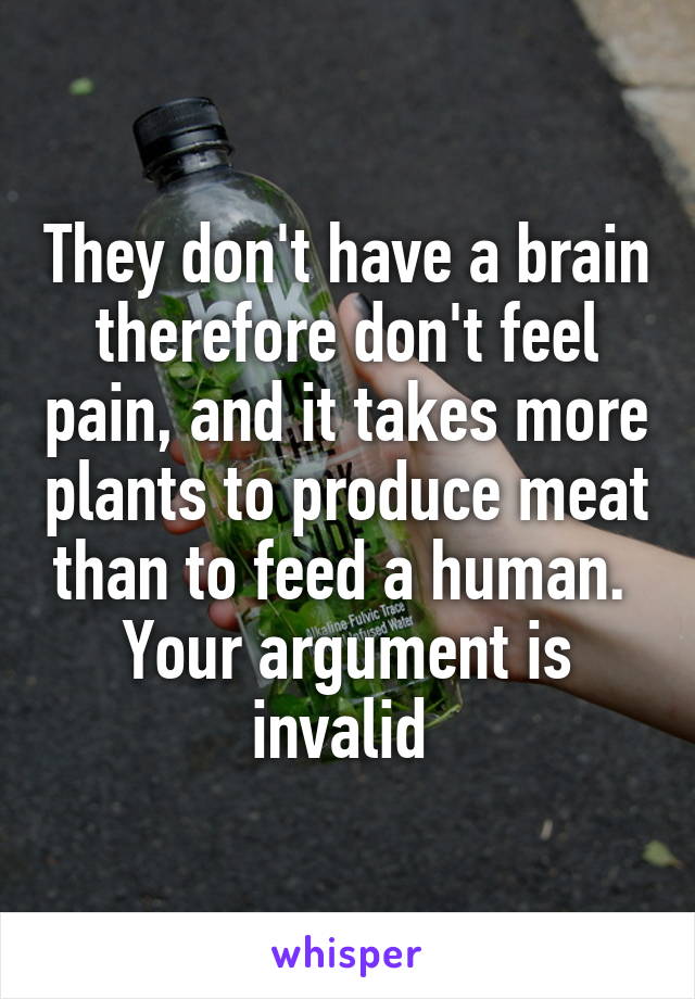 They don't have a brain therefore don't feel pain, and it takes more plants to produce meat than to feed a human. 
Your argument is invalid 