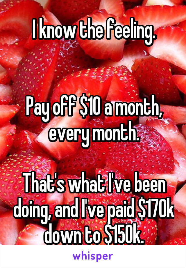 I know the feeling.


Pay off $10 a month, every month.

That's what I've been doing, and I've paid $170k down to $150k.