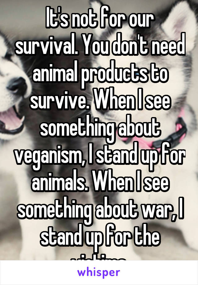 It's not for our survival. You don't need animal products to survive. When I see something about veganism, I stand up for animals. When I see something about war, I stand up for the victims.