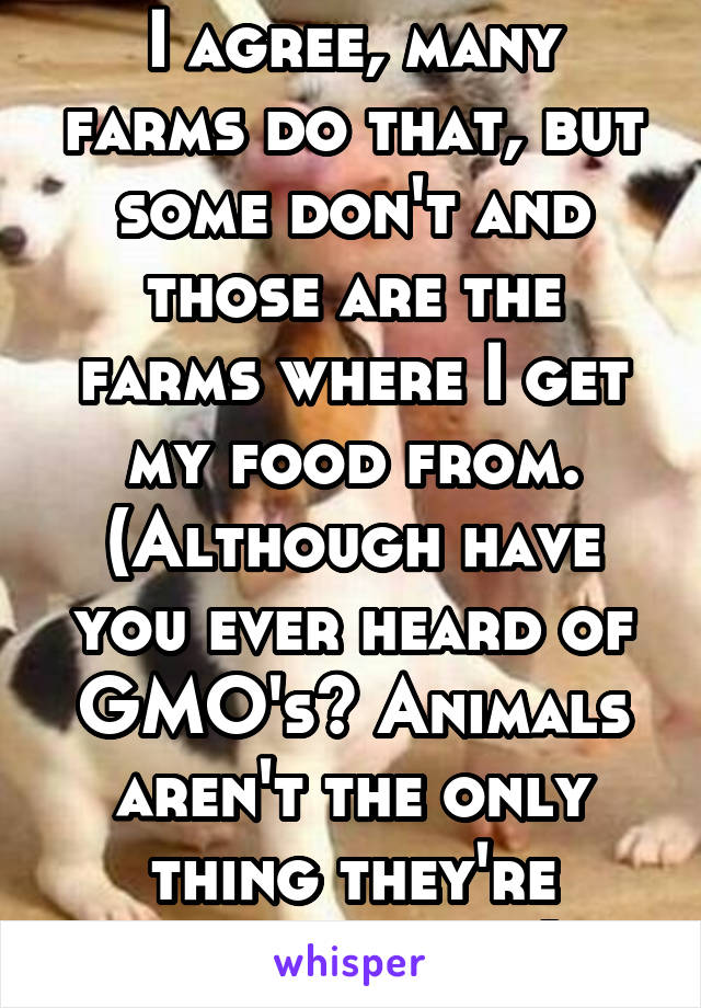 I agree, many farms do that, but some don't and those are the farms where I get my food from. (Although have you ever heard of GMO's? Animals aren't the only thing they're shooting up.)