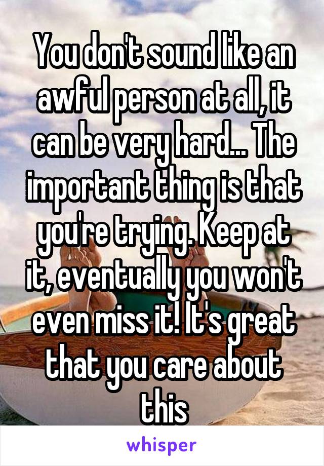 You don't sound like an awful person at all, it can be very hard... The important thing is that you're trying. Keep at it, eventually you won't even miss it! It's great that you care about this