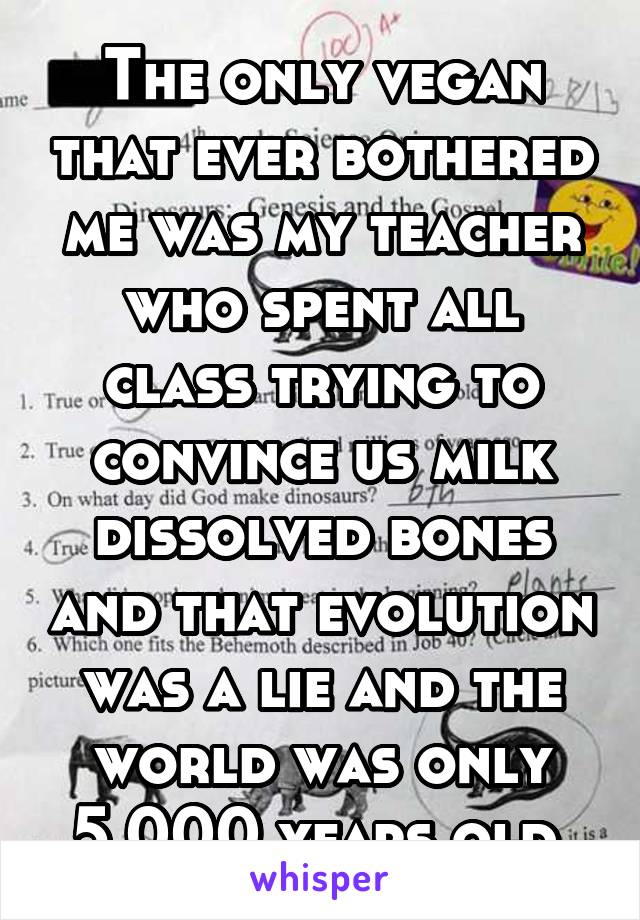 The only vegan that ever bothered me was my teacher who spent all class trying to convince us milk dissolved bones and that evolution was a lie and the world was only 5,000 years old.