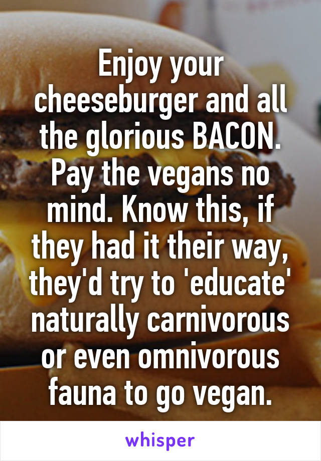 Enjoy your cheeseburger and all the glorious BACON. Pay the vegans no mind. Know this, if they had it their way, they'd try to 'educate' naturally carnivorous or even omnivorous fauna to go vegan.