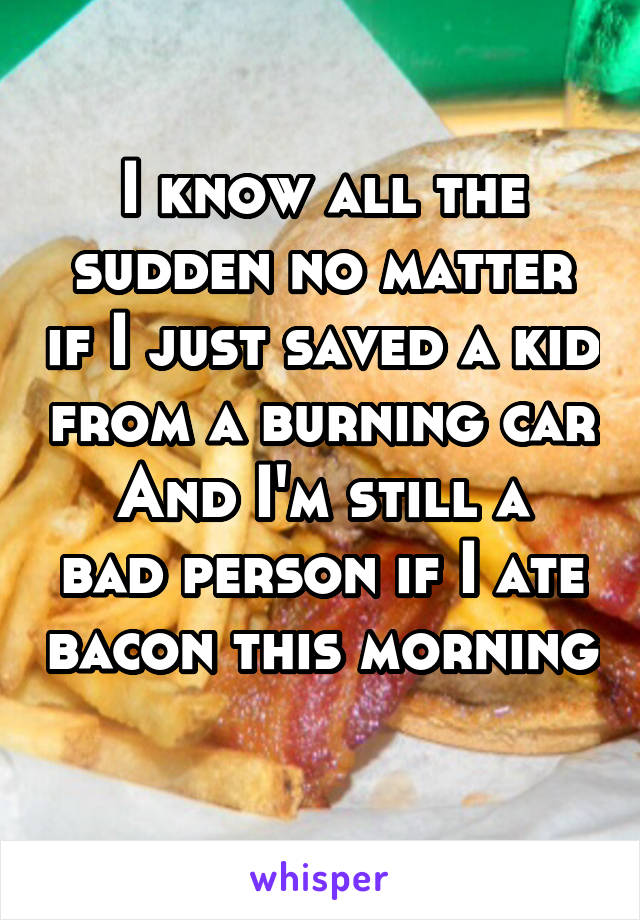 I know all the sudden no matter if I just saved a kid from a burning car
And I'm still a bad person if I ate bacon this morning 