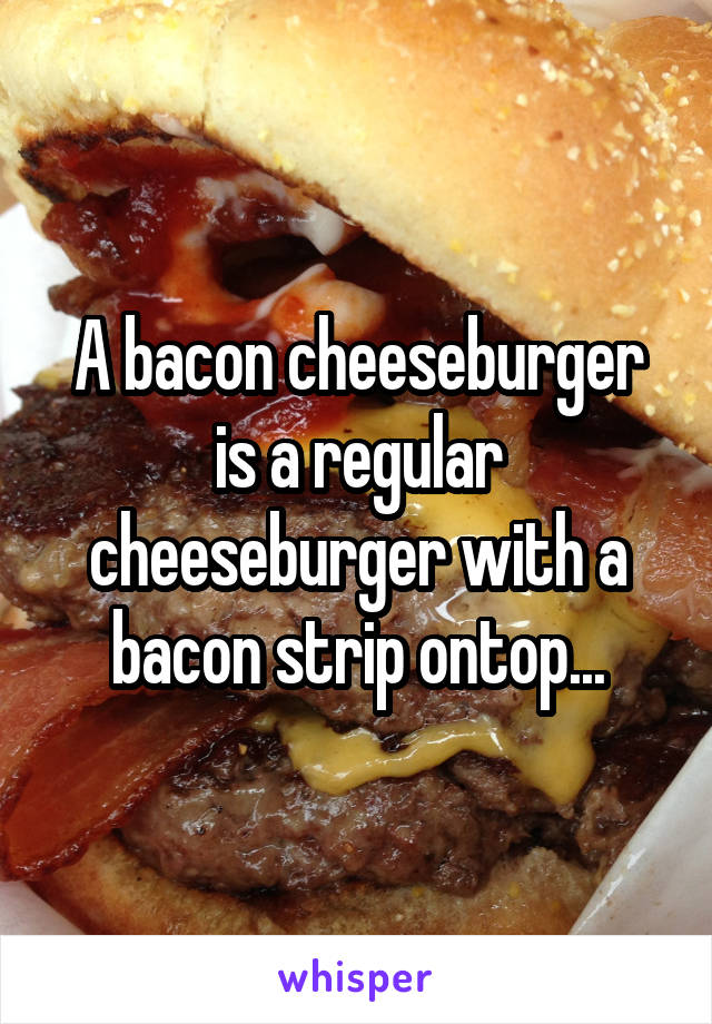 A bacon cheeseburger is a regular cheeseburger with a bacon strip ontop...