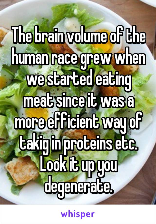 The brain volume of the human race grew when we started eating meat since it was a more efficient way of takig in proteins etc. Look it up you degenerate.