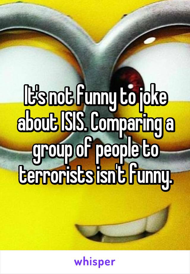 It's not funny to joke about ISIS. Comparing a group of people to terrorists isn't funny.