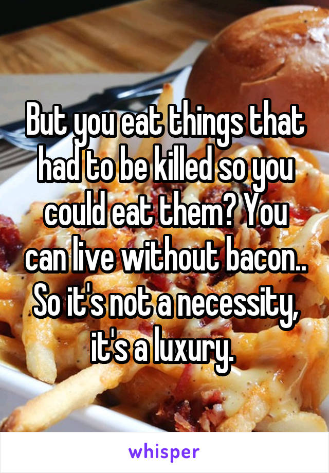 But you eat things that had to be killed so you could eat them? You can live without bacon.. So it's not a necessity, it's a luxury. 