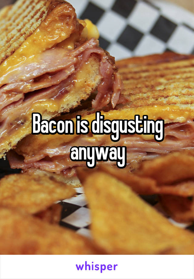 Bacon is disgusting anyway