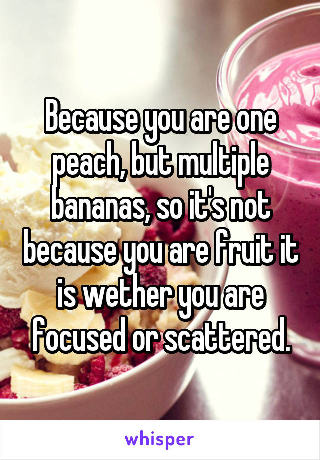 Because you are one peach, but multiple bananas, so it's not because you are fruit it is wether you are focused or scattered.