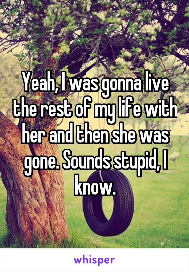 Yeah, I was gonna live the rest of my life with her and then she was gone. Sounds stupid, I know.