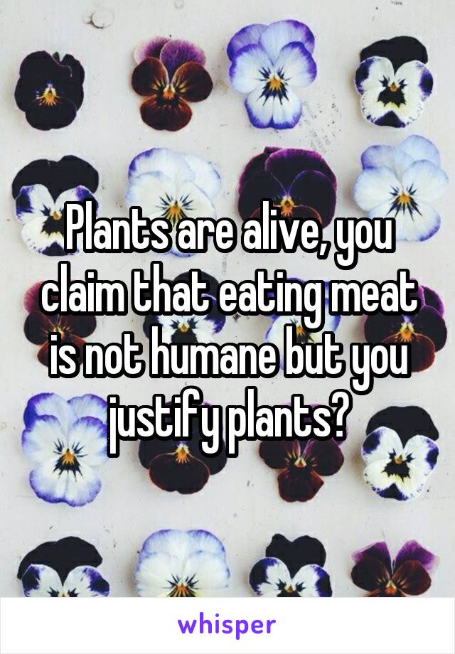 Plants are alive, you claim that eating meat is not humane but you justify plants?