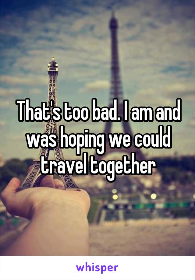 That's too bad. I am and was hoping we could travel together