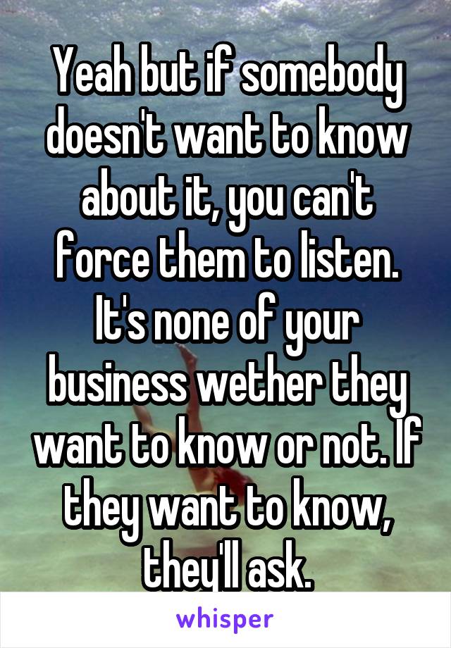 Yeah but if somebody doesn't want to know about it, you can't force them to listen. It's none of your business wether they want to know or not. If they want to know, they'll ask.