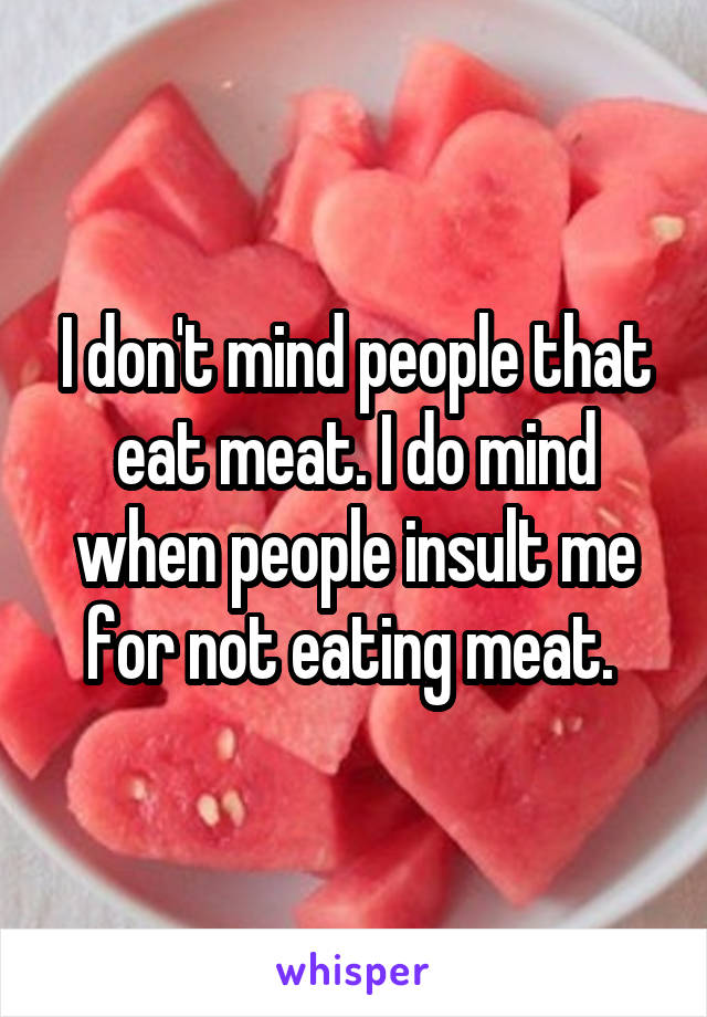 I don't mind people that eat meat. I do mind when people insult me for not eating meat. 