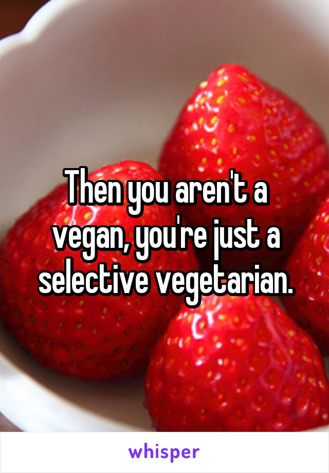 Then you aren't a vegan, you're just a selective vegetarian.