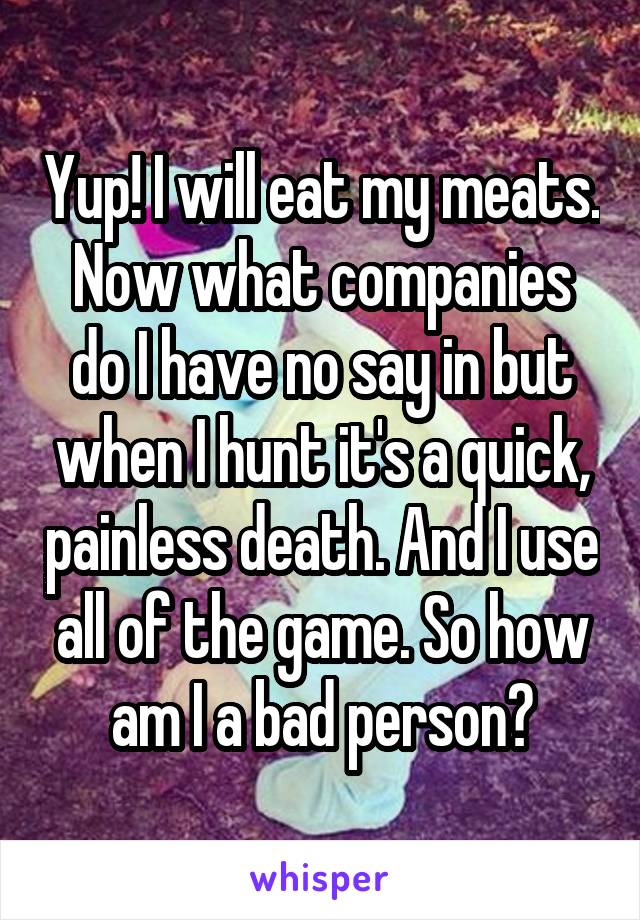 Yup! I will eat my meats. Now what companies do I have no say in but when I hunt it's a quick, painless death. And I use all of the game. So how am I a bad person?