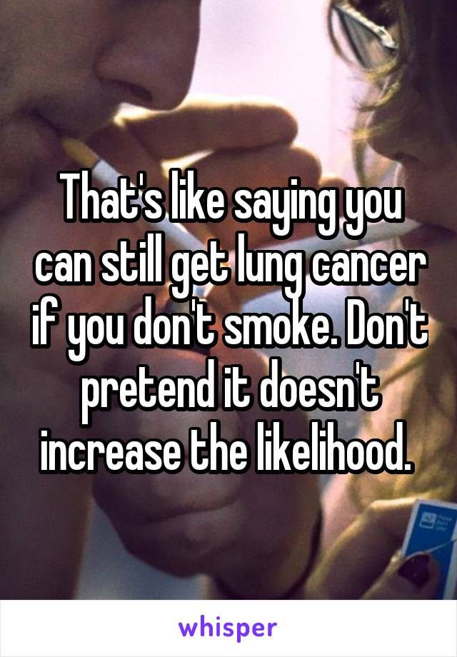 That's like saying you can still get lung cancer if you don't smoke. Don't pretend it doesn't increase the likelihood. 