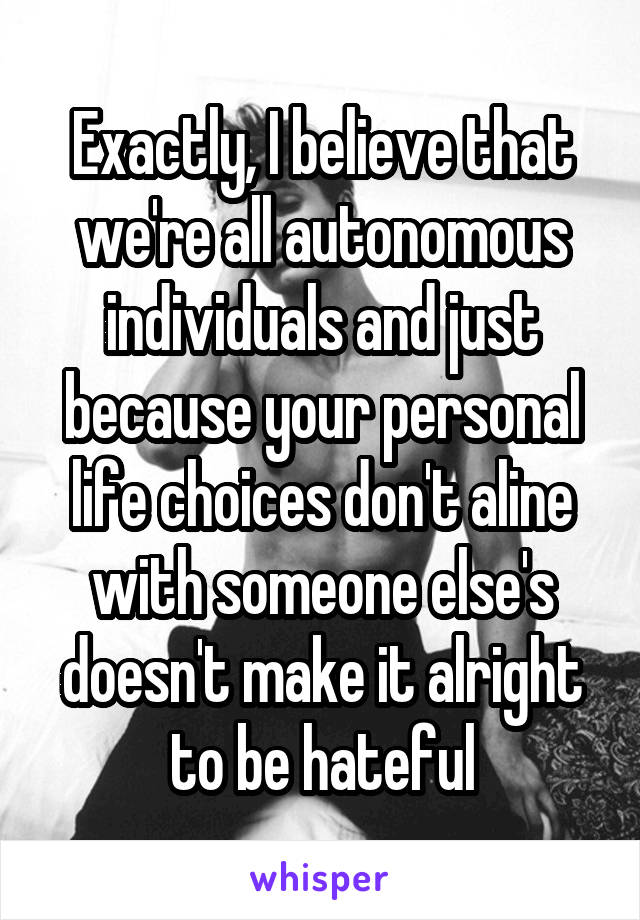 Exactly, I believe that we're all autonomous individuals and just because your personal life choices don't aline with someone else's doesn't make it alright to be hateful