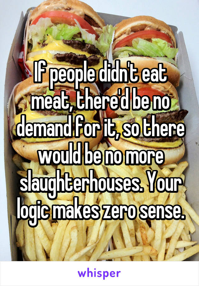 If people didn't eat meat, there'd be no demand for it, so there would be no more slaughterhouses. Your logic makes zero sense.