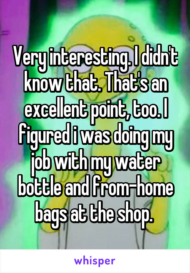 Very interesting. I didn't know that. That's an excellent point, too. I figured i was doing my job with my water bottle and from-home bags at the shop. 