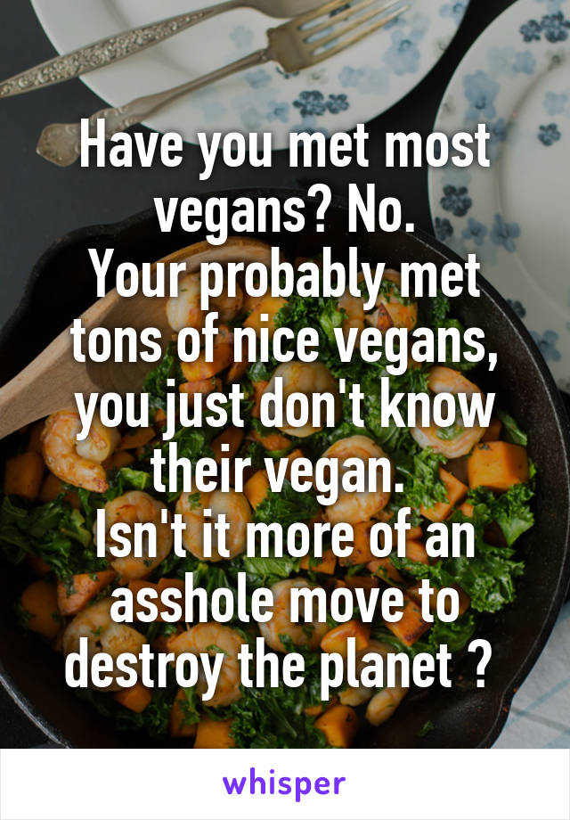 Have you met most vegans? No.
Your probably met tons of nice vegans, you just don't know their vegan. 
Isn't it more of an asshole move to destroy the planet ? 