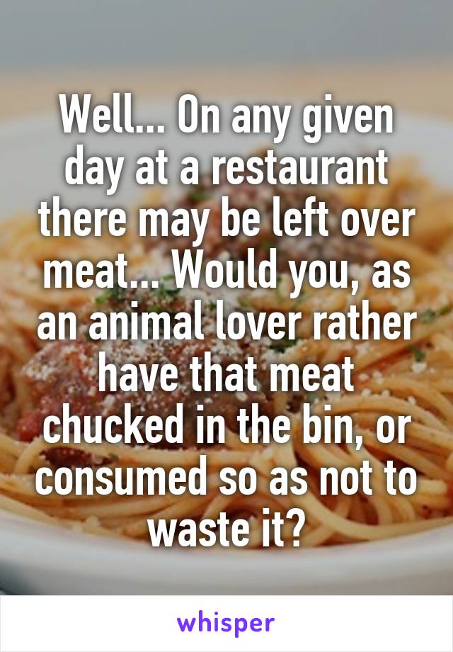 Well... On any given day at a restaurant there may be left over meat... Would you, as an animal lover rather have that meat chucked in the bin, or consumed so as not to waste it?