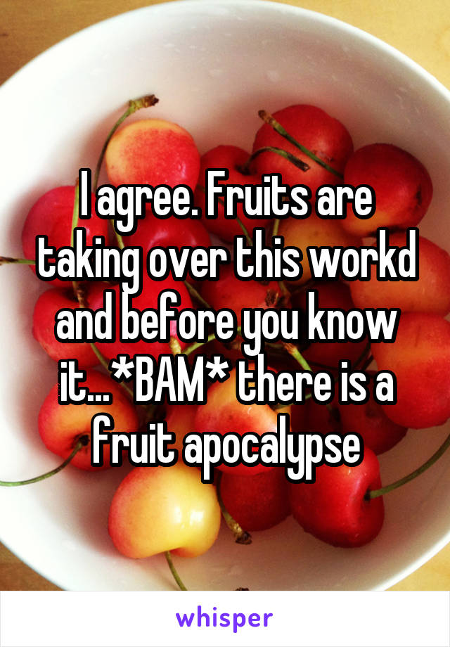 I agree. Fruits are taking over this workd and before you know it...*BAM* there is a fruit apocalypse