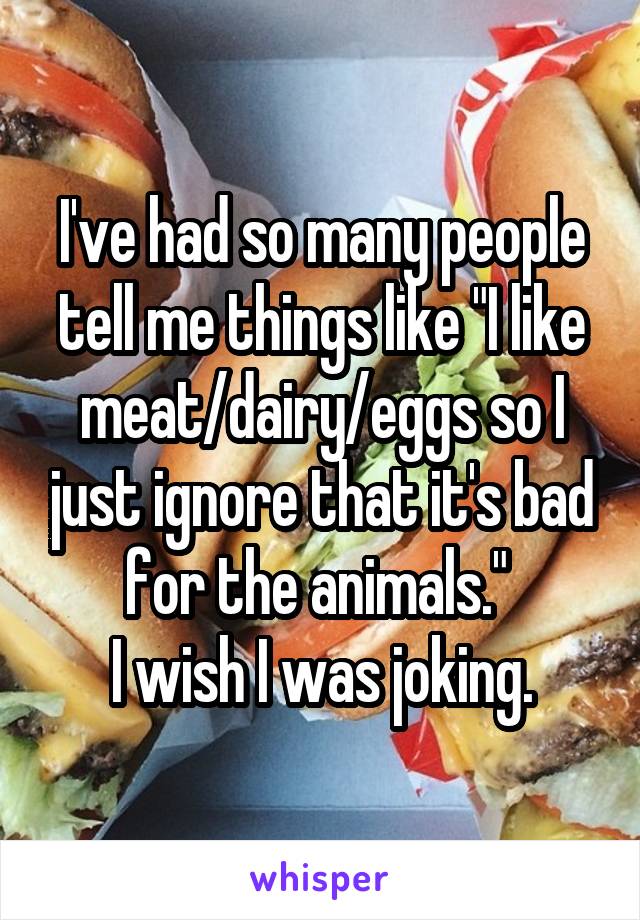 I've had so many people tell me things like "I like meat/dairy/eggs so I just ignore that it's bad for the animals." 
I wish I was joking.