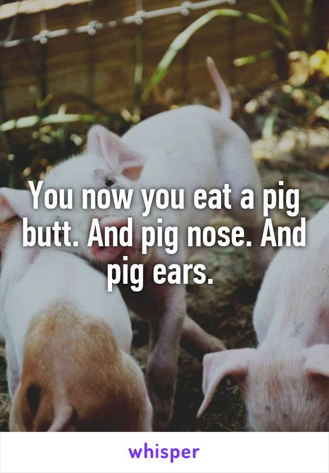 You now you eat a pig butt. And pig nose. And pig ears. 