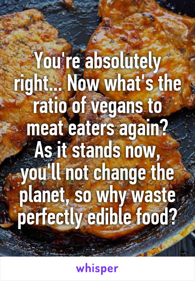 You're absolutely right... Now what's the ratio of vegans to meat eaters again?
As it stands now, you'll not change the planet, so why waste perfectly edible food?