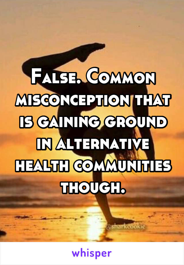 False. Common misconception that is gaining ground in alternative health communities though.